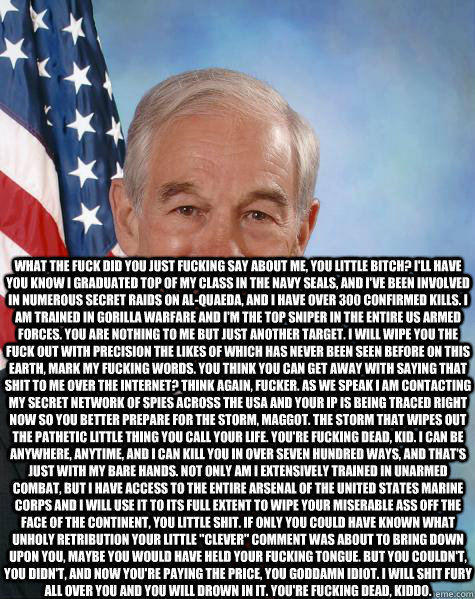  What the fuck did you just fucking say about me, you little bitch? I'll have you know I graduated top of my class in the Navy Seals, and I've been involved in numerous secret raids on Al-Quaeda, and I have over 300 confirmed kills. I am trained in gorill  Ron Paul