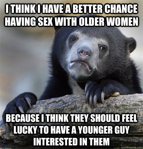 I think i have a better chance having sex with older women because i think they should feel lucky to have a younger guy interested in them  Confession Bear