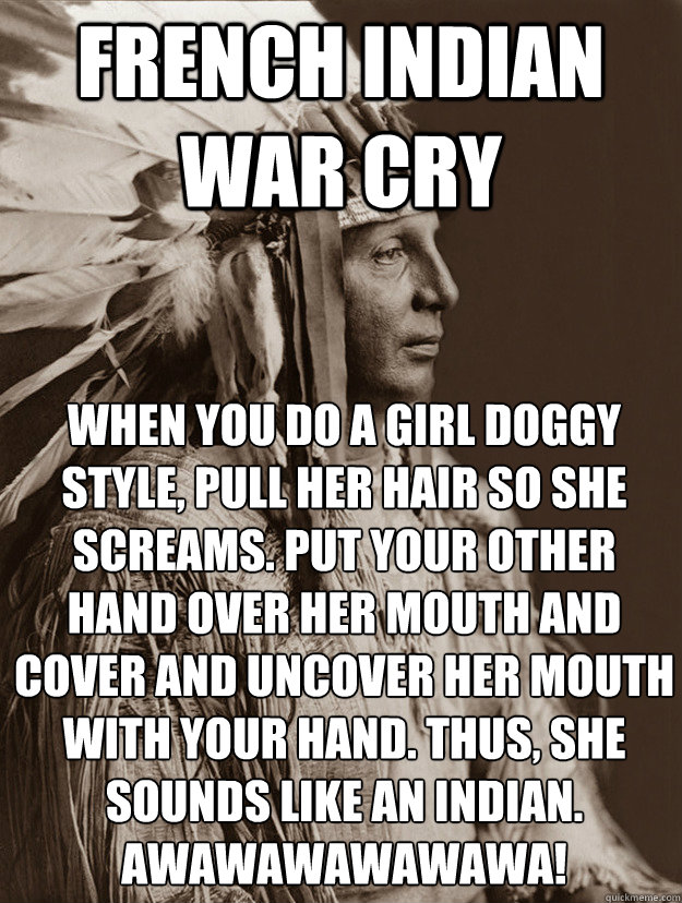 french indian war cry 
When you do a girl doggy style, pull her hair so she screams. Put your other hand over her mouth and cover and uncover her mouth with your hand. Thus, she sounds like an indian. AWAWAWAWAWAWA! - french indian war cry 
When you do a girl doggy style, pull her hair so she screams. Put your other hand over her mouth and cover and uncover her mouth with your hand. Thus, she sounds like an indian. AWAWAWAWAWAWA!  indian