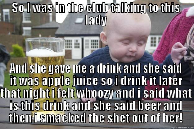 SO I WAS IN THE CLUB TALKING TO THIS LADY AND SHE GAVE ME A DRINK AND SHE SAID IT WAS APPLE JUICE SO I DRINK IT LATER THAT NIGHT I FELT WHOOZY AND I SAID WHAT IS THIS DRINK AND SHE SAID BEER AND THEN I SMACKED THE SHET OUT OF HER! drunk baby