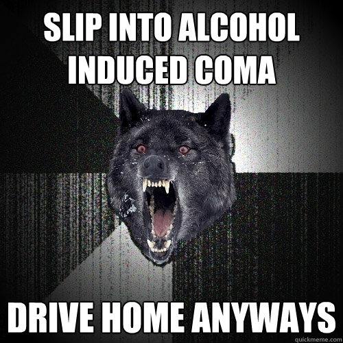 slip into alcohol induced coma drive home anyways  Insanity Wolf