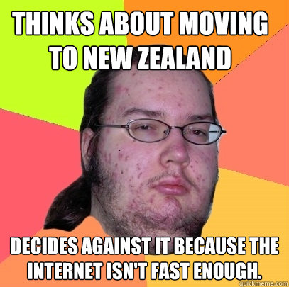 Thinks about moving to New Zealand Decides against it because the internet isn't fast enough.   Butthurt Dweller