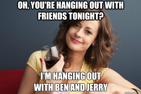 Oh, You're hanging out with friends tonight? i'm hanging out 
with ben and jerry  Forever Resentful Mother