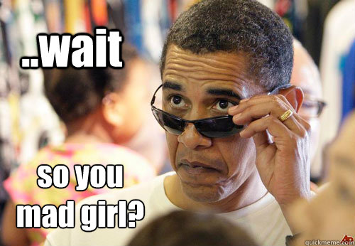 ..wait so you
mad girl? - ..wait so you
mad girl?  Obama- You Mad Girl