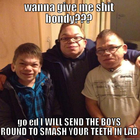 WANNA GIVE ME SHIT BONDY??? GO ED I WILL SEND THE BOYS ROUND TO SMASH YOUR TEETH IN LAD Misc