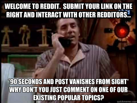 Welcome to Reddit.  Submit your link on the right and interact with other redditors... *90 seconds and post vanishes from sight*
Why don't you just comment on one of our existing popular topics? - Welcome to Reddit.  Submit your link on the right and interact with other redditors... *90 seconds and post vanishes from sight*
Why don't you just comment on one of our existing popular topics?  Kramer Movie Phone