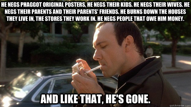 He negs phaggot original posters, He negs their kids. He negs their wives. He negs their parents and their parents' friends. He burns down the houses they live in, the stores they work in. He negs people that owe him money.  And like that, he's gone. - He negs phaggot original posters, He negs their kids. He negs their wives. He negs their parents and their parents' friends. He burns down the houses they live in, the stores they work in. He negs people that owe him money.  And like that, he's gone.  Keyser Soze