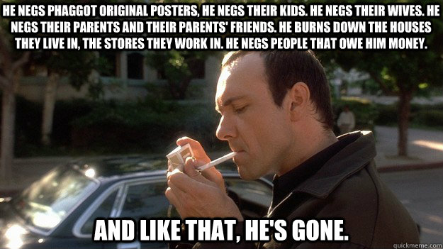 He negs phaggot original posters, He negs their kids. He negs their wives. He negs their parents and their parents' friends. He burns down the houses they live in, the stores they work in. He negs people that owe him money.  And like that, he's gone.  