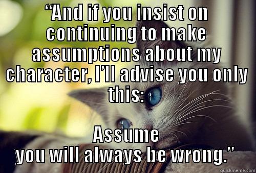 “AND IF YOU INSIST ON CONTINUING TO MAKE ASSUMPTIONS ABOUT MY CHARACTER, I’LL ADVISE YOU ONLY THIS: ASSUME YOU WILL ALWAYS BE WRONG.”  First World Problems Cat