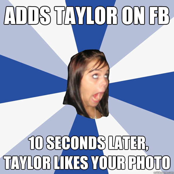 Adds TAYLOR ON FB  10 seconds later, TAYLOR LIKES YOUR PHOTO  Annoying Facebook Girl