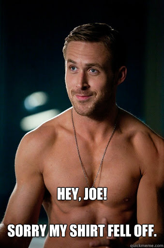 Hey, Joe!

Sorry my shirt fell off.   Ego Ryan Gosling