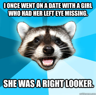 I once went on a date with a girl who had her left eye missing. She was a right looker.  Lame Pun Coon