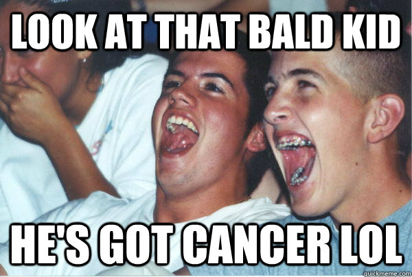 LOOK AT THAT BALD KID HE'S GOT CANCER LOL  Imature high schoolers