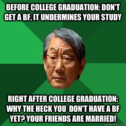 before college graduation: don't get a BF, it undermines your study right after college graduation: why the heck you  don't have a BF yet? your friends are married!   High Expectations Asian Father