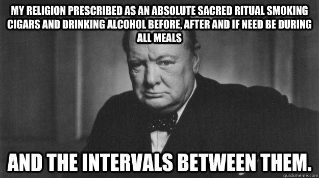 My religion prescribed as an absolute sacred ritual smoking cigars and drinking alcohol before, after and if need be during all meals  and the intervals between them.  - My religion prescribed as an absolute sacred ritual smoking cigars and drinking alcohol before, after and if need be during all meals  and the intervals between them.   Winston Churchill