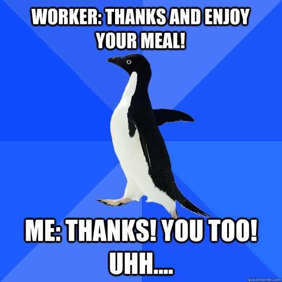 Worker: Thanks and enjoy your meal! Me: Thanks! You too! uhh....  Socially Awkward Penguin