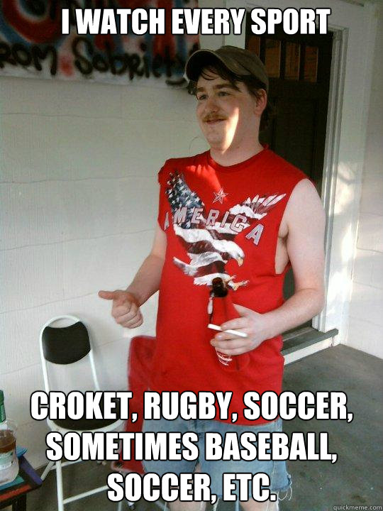 I watch every sport croket, rugby, soccer, sometimes baseball, soccer, etc.  Redneck Randal