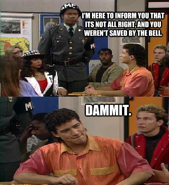 I'm here to inform you that its not all right, and you weren't saved by the bell. dammit.  Saved By The Bell