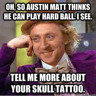 Oh, so Austin Matt thinks he can play hard ball. I see. Tell me more about your skull tattoo.  Creepy Wonka