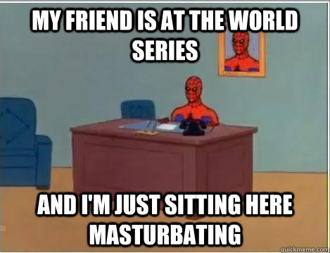 My friend is at the world series And I'm just sitting here masturbating  Im just sitting here masturbating