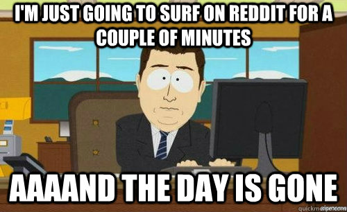I'M JUST GOING TO SURF ON REDDIT FOR A COUPLE OF MINUTES AAAAND THE DAY IS GONE  anditsgone