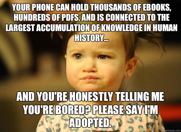 Your phone can hold thousands of ebooks, hundreds of PDFs, and is connected to the largest accumulation of knowledge in human history... And you're honestly telling me you're bored? Please say I'm adopted.  Judgemental Toddler