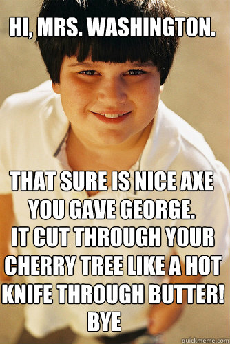 Hi, Mrs. Washington. That sure is nice axe you gave george. it cut through your cherry tree like a hot knife through butter! Bye  Annoying Childhood Friend