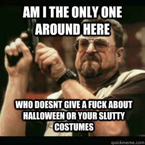 Am i the only one around here who doesnt give a fuck about halloween or your slutty costumes  Am I The Only One Round Here