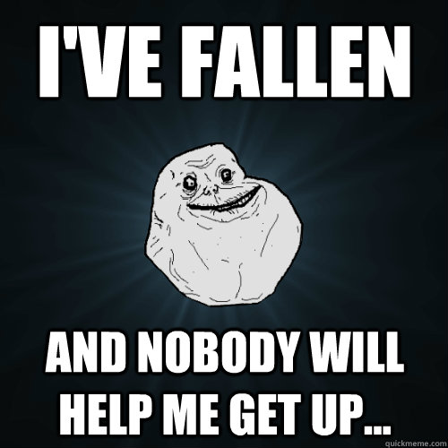 I've fallen And nobody will help me get up...  Forever Alone