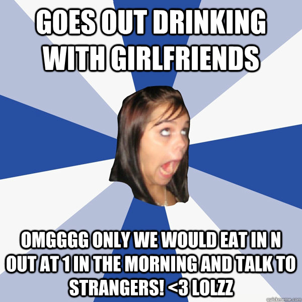 Goes out drinking with girlfriends omgggg only we would eat in n out at 1 in the morning and talk to strangers! <3 lolzz  Annoying Facebook Girl