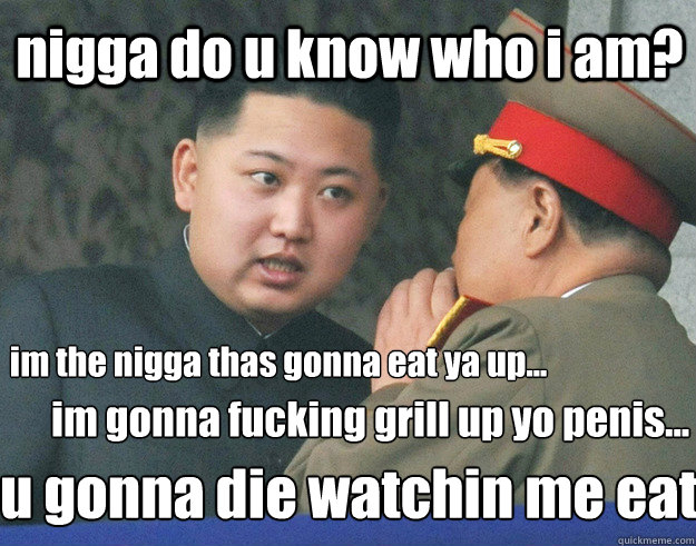 nigga do u know who i am? im the nigga thas gonna eat ya up... im gonna fucking grill up yo penis... u gonna die watchin me eat  Hungry Kim Jong Un