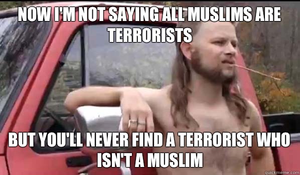 Now I'm not saying all Muslims are terrorists But you'll never find a terrorist who isn't a muslim  Almost Politically Correct Redneck