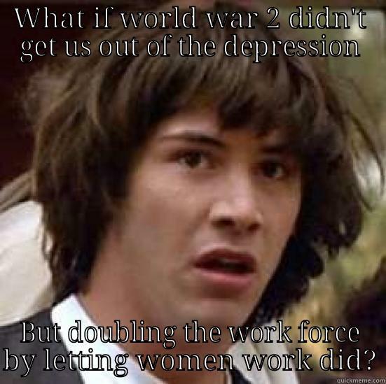 WHAT IF WORLD WAR 2 DIDN'T GET US OUT OF THE DEPRESSION BUT DOUBLING THE WORK FORCE BY LETTING WOMEN WORK DID? conspiracy keanu