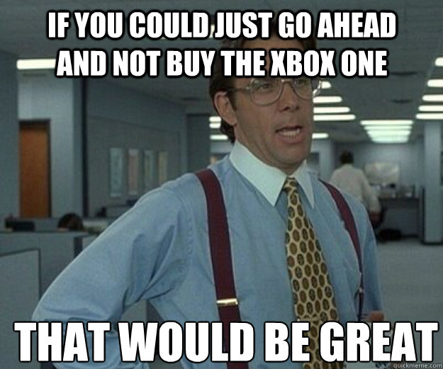 if you could just go ahead and not buy the xbox one THAT WOULD BE GREAT  that would be great