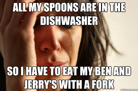 All my spoons are in the dishwasher So I have to eat my Ben and Jerry's with a fork   First World Problems