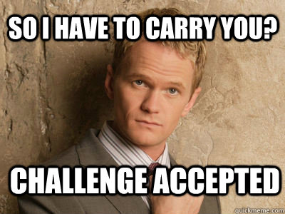 so i have to carry you? challenge accepted   Challenge Accepted