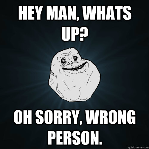 Hey man, whats up? oh sorry, wrong person.  Forever Alone