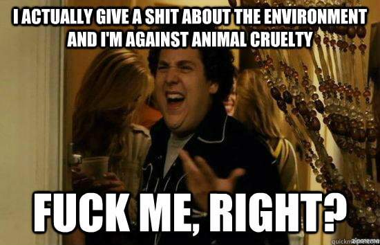 I actually give a shit about the environment and I'm against animal cruelty fuck me, right?  fuckmeright