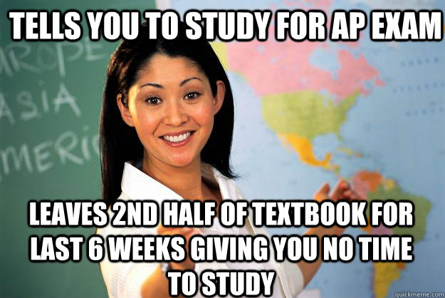 Tells you to study for AP exam leaves 2nd half of textbook for last 6 weeks giving you no time to study  Unhelpful High School Teacher