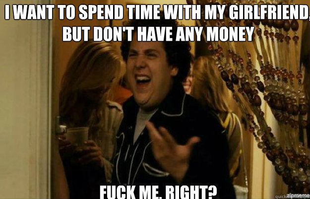 I want to spend time with my girlfriend, but don't have any money FUCK ME, RIGHT?  fuck me right