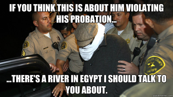 If you think this is about him violating his probation... ...there's a river in Egypt I should talk to you about. - If you think this is about him violating his probation... ...there's a river in Egypt I should talk to you about.  Defend the Constitution