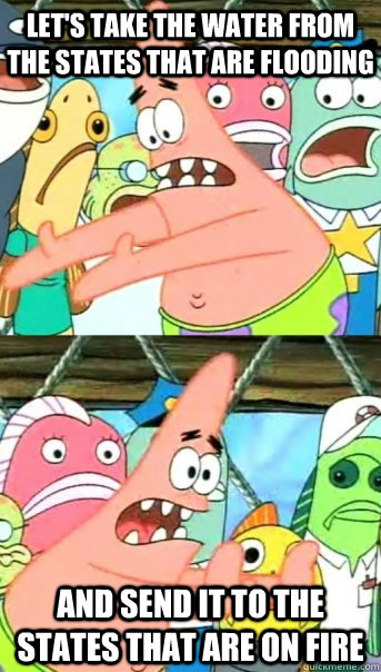 Let's take the water from the states that are flooding and send it to the states that are on fire  Push it somewhere else Patrick