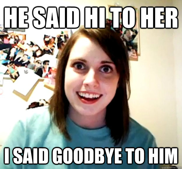 He said hi to her  I said goodbye to him  Overly Attached Girlfriend