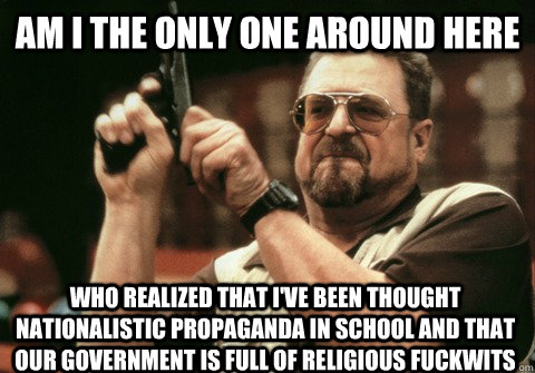 Am I the only one around here who realized that I've been thought nationalistic propaganda in school and that our government is full of religious fuckwits - Am I the only one around here who realized that I've been thought nationalistic propaganda in school and that our government is full of religious fuckwits  Am I the only one