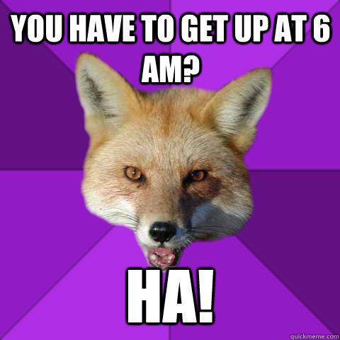 You have to get up at 6 am? HA!  Forensics Fox