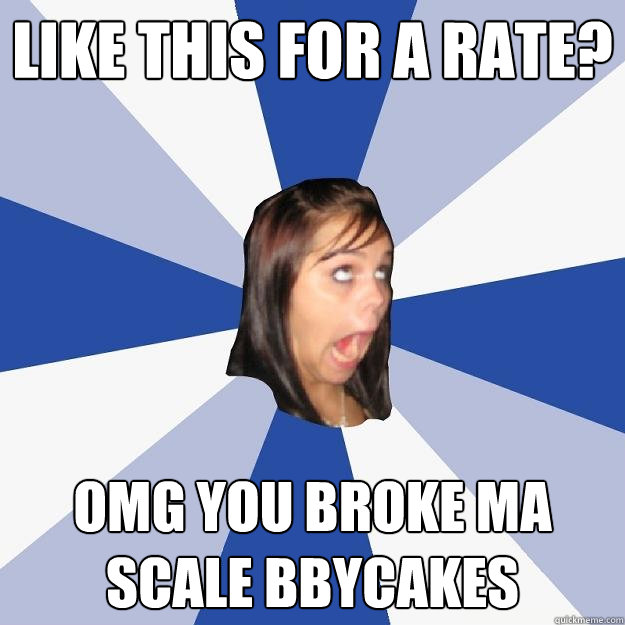 like this for a rate? OMG YOU BROKE MA SCALE BBYCAKES  Annoying Facebook Girl