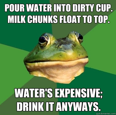 POUR WATER INTO DIRTY CUP. MILK CHUNKS FLOAT TO TOP. WATER'S EXPENSIVE; DRINK IT ANYWAYS.  Foul Bachelor Frog