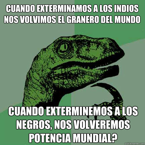 Cuando exterminamos a los indios nos volvimos el granero del mundo Cuando exterminemos a los negros, nos volveremos potencia mundial? - Cuando exterminamos a los indios nos volvimos el granero del mundo Cuando exterminemos a los negros, nos volveremos potencia mundial?  Philosoraptor