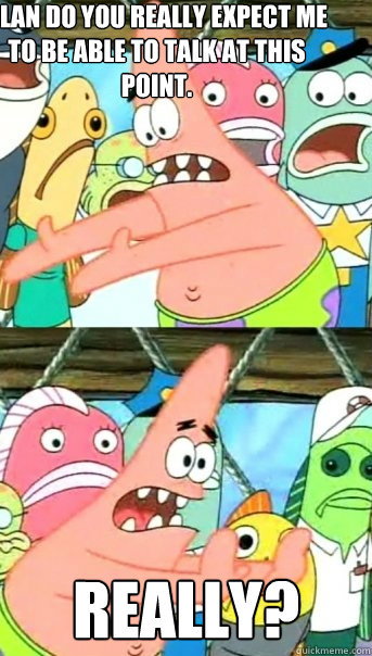 ALAN DO YOU REALLY EXPECT ME TO BE ABLE TO TALK AT THIS POINT. REALLY?   Push it somewhere else Patrick