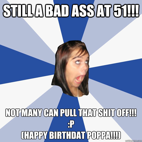 STILL A BAD ASS AT 51!!! NOT MANY CAN PULL THAT SHIT OFF!!! :p
(HAPPY BIRTHDAT POPPA!!!)  Annoying Facebook Girl